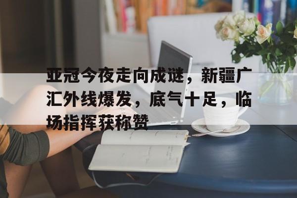 亚博体育-亚冠今夜走向成谜，新疆广汇外线爆发，底气十足，临场指挥获称赞-亚博体育